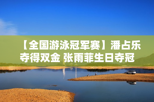 【全国游泳冠军赛】潘占乐夺得双金 张雨菲生日夺冠