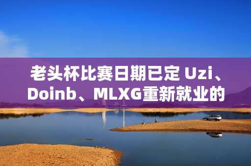 老头杯比赛日期已定 Uzi、Doinb、MLXG重新就业的机会真的来了！