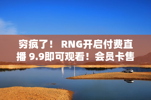 穷疯了！ RNG开启付费直播 9.9即可观看！会员卡售价1999 1秒售空