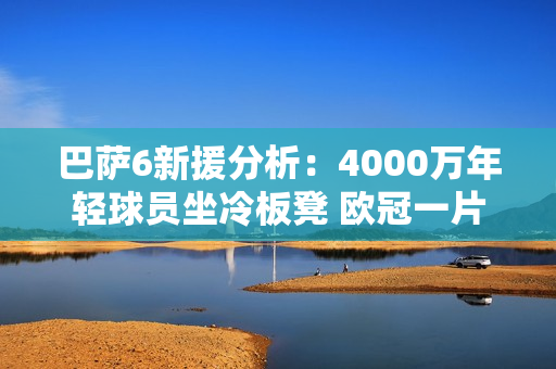 巴萨6新援分析：4000万年轻球员坐冷板凳 欧冠一片废墟