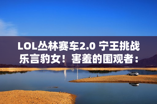 LOL丛林赛车2.0 宁王挑战乐言豹女！害羞的围观者：他根本不会玩